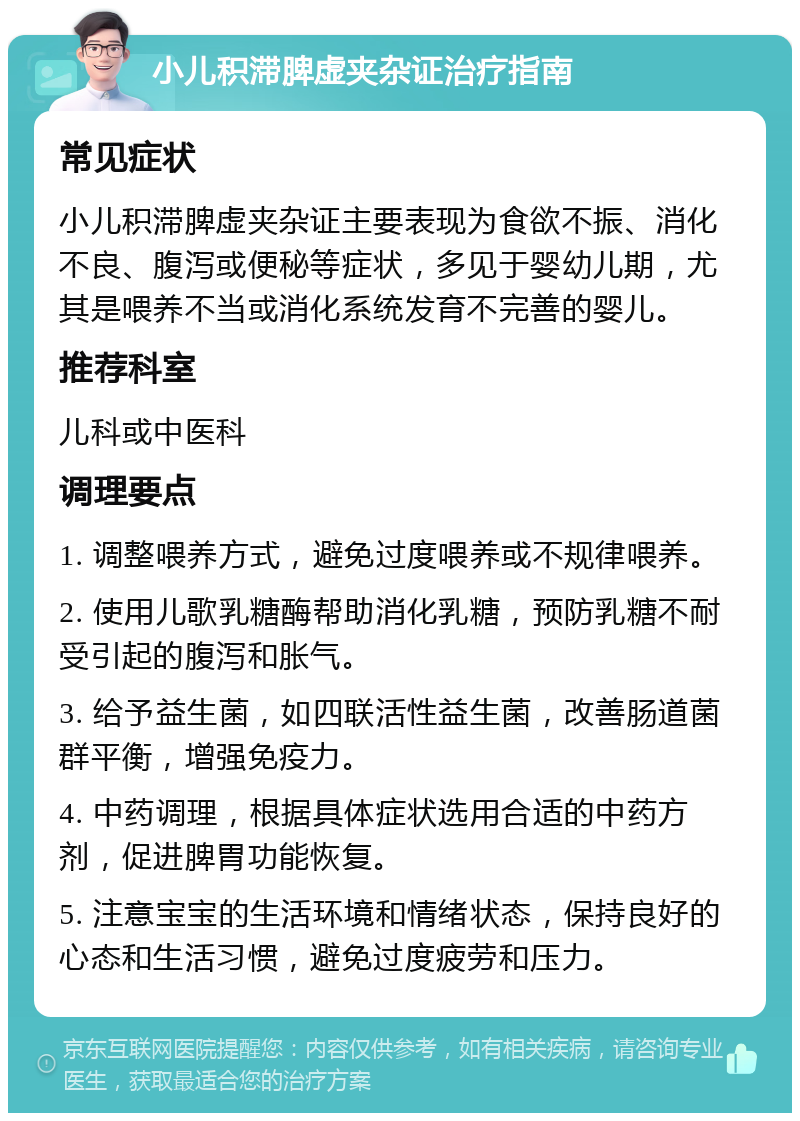 小儿积滞脾虚夹杂证治疗指南 常见症状 小儿积滞脾虚夹杂证主要表现为食欲不振、消化不良、腹泻或便秘等症状，多见于婴幼儿期，尤其是喂养不当或消化系统发育不完善的婴儿。 推荐科室 儿科或中医科 调理要点 1. 调整喂养方式，避免过度喂养或不规律喂养。 2. 使用儿歌乳糖酶帮助消化乳糖，预防乳糖不耐受引起的腹泻和胀气。 3. 给予益生菌，如四联活性益生菌，改善肠道菌群平衡，增强免疫力。 4. 中药调理，根据具体症状选用合适的中药方剂，促进脾胃功能恢复。 5. 注意宝宝的生活环境和情绪状态，保持良好的心态和生活习惯，避免过度疲劳和压力。