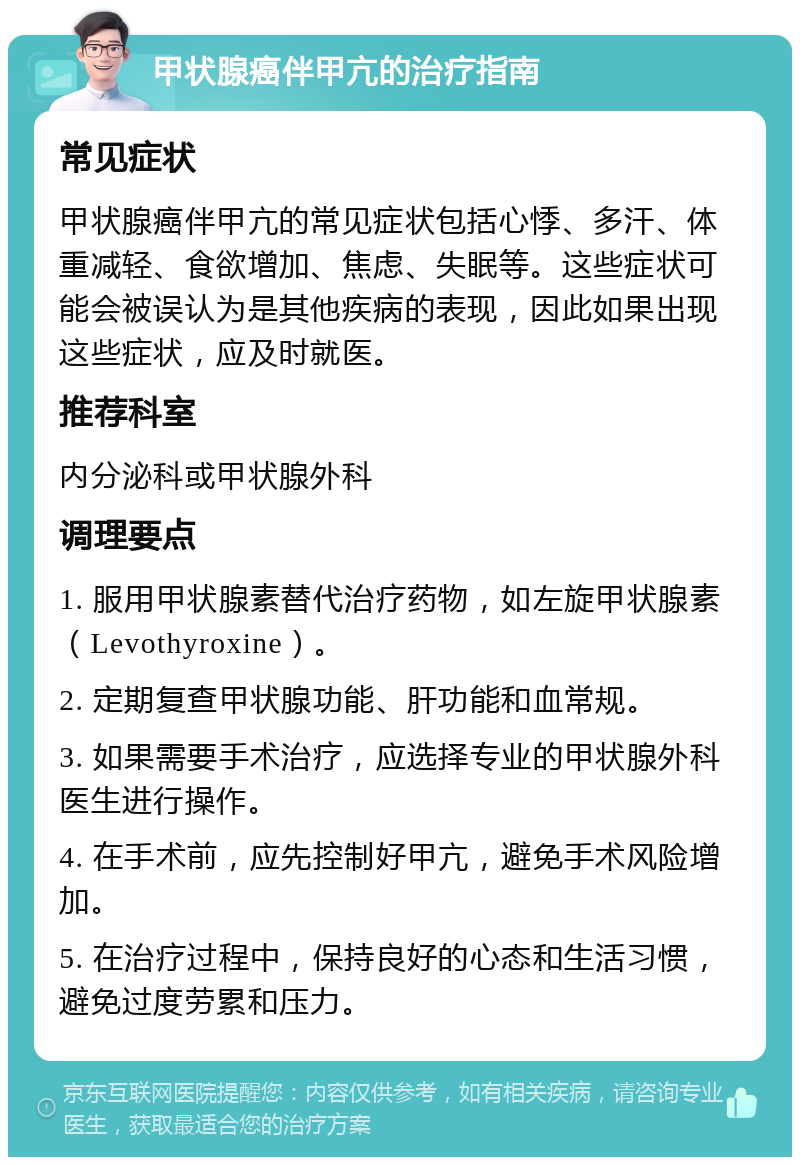 甲状腺癌伴甲亢的治疗指南 常见症状 甲状腺癌伴甲亢的常见症状包括心悸、多汗、体重减轻、食欲增加、焦虑、失眠等。这些症状可能会被误认为是其他疾病的表现，因此如果出现这些症状，应及时就医。 推荐科室 内分泌科或甲状腺外科 调理要点 1. 服用甲状腺素替代治疗药物，如左旋甲状腺素（Levothyroxine）。 2. 定期复查甲状腺功能、肝功能和血常规。 3. 如果需要手术治疗，应选择专业的甲状腺外科医生进行操作。 4. 在手术前，应先控制好甲亢，避免手术风险增加。 5. 在治疗过程中，保持良好的心态和生活习惯，避免过度劳累和压力。