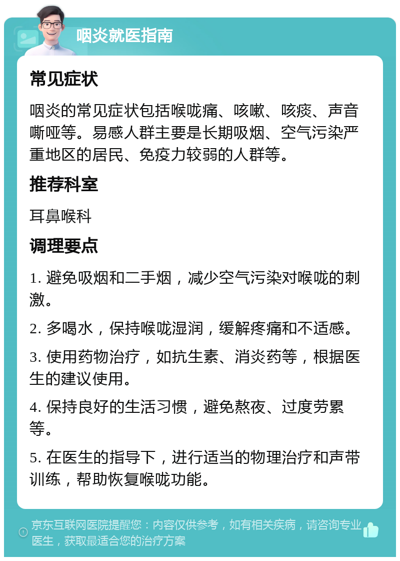 咽炎就医指南 常见症状 咽炎的常见症状包括喉咙痛、咳嗽、咳痰、声音嘶哑等。易感人群主要是长期吸烟、空气污染严重地区的居民、免疫力较弱的人群等。 推荐科室 耳鼻喉科 调理要点 1. 避免吸烟和二手烟，减少空气污染对喉咙的刺激。 2. 多喝水，保持喉咙湿润，缓解疼痛和不适感。 3. 使用药物治疗，如抗生素、消炎药等，根据医生的建议使用。 4. 保持良好的生活习惯，避免熬夜、过度劳累等。 5. 在医生的指导下，进行适当的物理治疗和声带训练，帮助恢复喉咙功能。