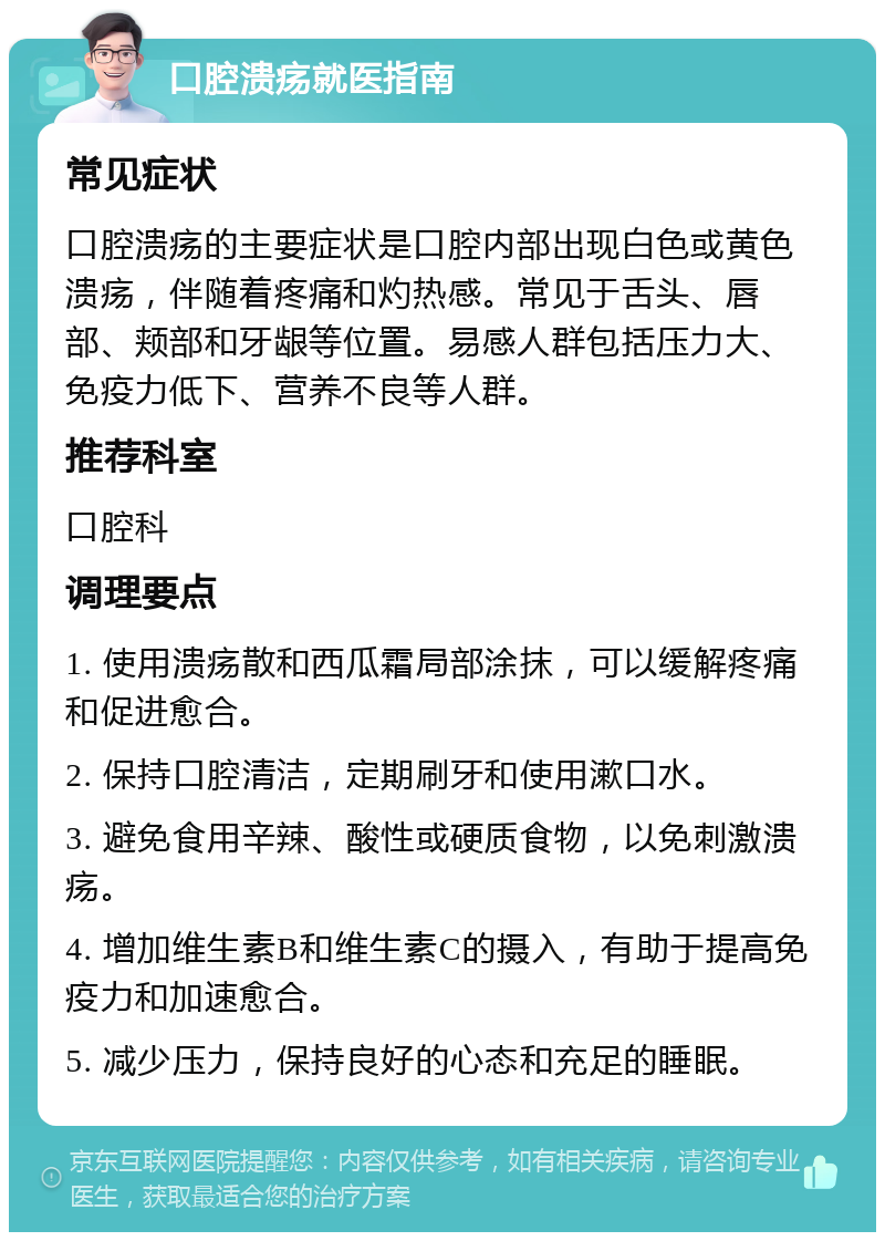 口腔溃疡就医指南 常见症状 口腔溃疡的主要症状是口腔内部出现白色或黄色溃疡，伴随着疼痛和灼热感。常见于舌头、唇部、颊部和牙龈等位置。易感人群包括压力大、免疫力低下、营养不良等人群。 推荐科室 口腔科 调理要点 1. 使用溃疡散和西瓜霜局部涂抹，可以缓解疼痛和促进愈合。 2. 保持口腔清洁，定期刷牙和使用漱口水。 3. 避免食用辛辣、酸性或硬质食物，以免刺激溃疡。 4. 增加维生素B和维生素C的摄入，有助于提高免疫力和加速愈合。 5. 减少压力，保持良好的心态和充足的睡眠。