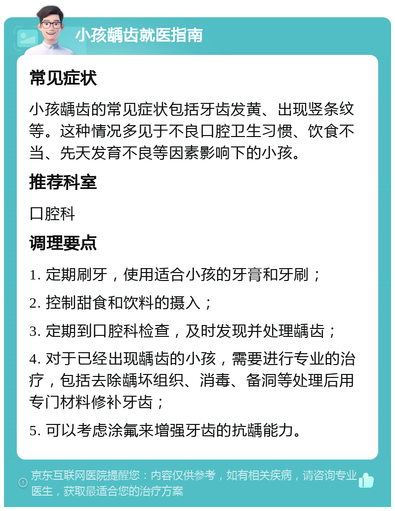 小孩龋齿就医指南 常见症状 小孩龋齿的常见症状包括牙齿发黄、出现竖条纹等。这种情况多见于不良口腔卫生习惯、饮食不当、先天发育不良等因素影响下的小孩。 推荐科室 口腔科 调理要点 1. 定期刷牙，使用适合小孩的牙膏和牙刷； 2. 控制甜食和饮料的摄入； 3. 定期到口腔科检查，及时发现并处理龋齿； 4. 对于已经出现龋齿的小孩，需要进行专业的治疗，包括去除龋坏组织、消毒、备洞等处理后用专门材料修补牙齿； 5. 可以考虑涂氟来增强牙齿的抗龋能力。