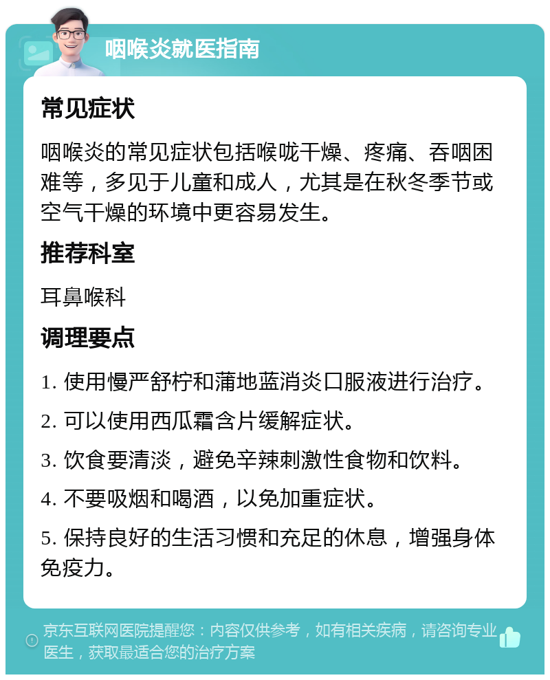 咽喉炎就医指南 常见症状 咽喉炎的常见症状包括喉咙干燥、疼痛、吞咽困难等，多见于儿童和成人，尤其是在秋冬季节或空气干燥的环境中更容易发生。 推荐科室 耳鼻喉科 调理要点 1. 使用慢严舒柠和蒲地蓝消炎口服液进行治疗。 2. 可以使用西瓜霜含片缓解症状。 3. 饮食要清淡，避免辛辣刺激性食物和饮料。 4. 不要吸烟和喝酒，以免加重症状。 5. 保持良好的生活习惯和充足的休息，增强身体免疫力。