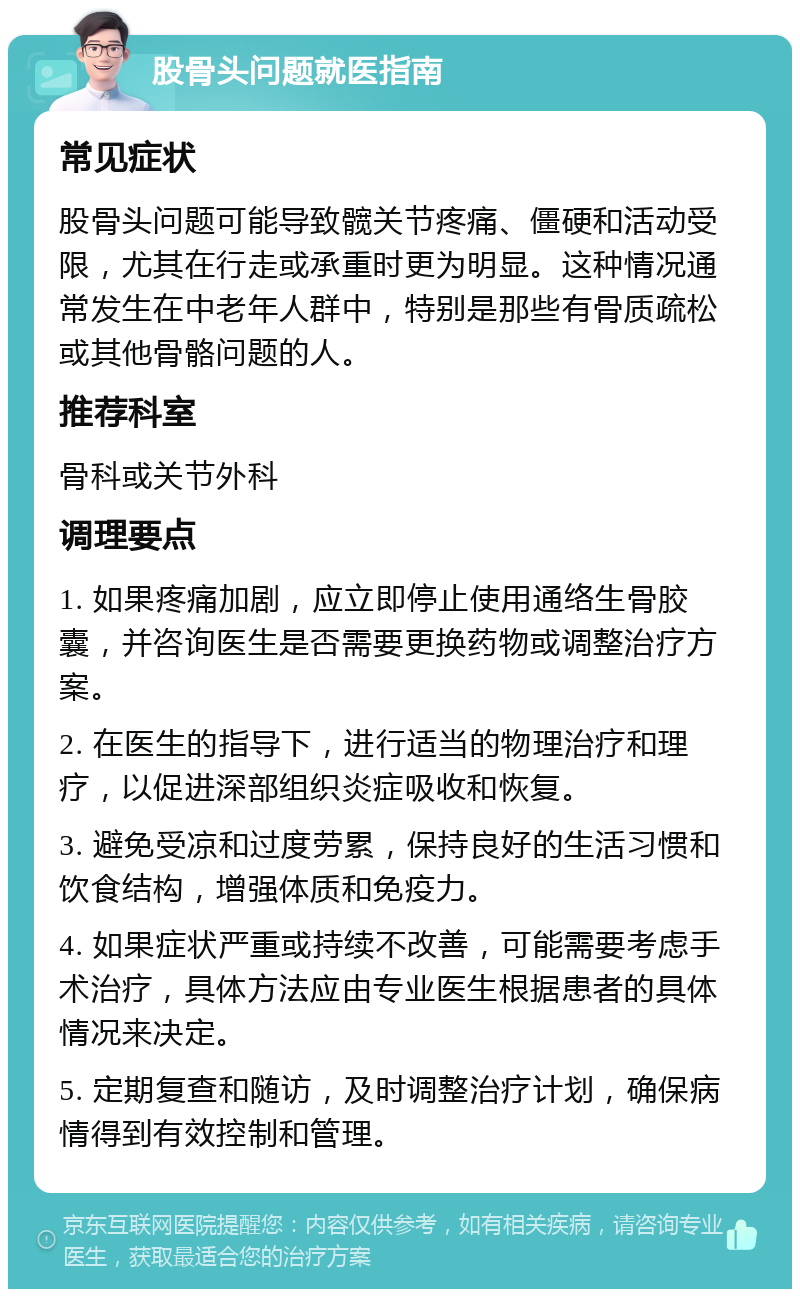 股骨头问题就医指南 常见症状 股骨头问题可能导致髋关节疼痛、僵硬和活动受限，尤其在行走或承重时更为明显。这种情况通常发生在中老年人群中，特别是那些有骨质疏松或其他骨骼问题的人。 推荐科室 骨科或关节外科 调理要点 1. 如果疼痛加剧，应立即停止使用通络生骨胶囊，并咨询医生是否需要更换药物或调整治疗方案。 2. 在医生的指导下，进行适当的物理治疗和理疗，以促进深部组织炎症吸收和恢复。 3. 避免受凉和过度劳累，保持良好的生活习惯和饮食结构，增强体质和免疫力。 4. 如果症状严重或持续不改善，可能需要考虑手术治疗，具体方法应由专业医生根据患者的具体情况来决定。 5. 定期复查和随访，及时调整治疗计划，确保病情得到有效控制和管理。