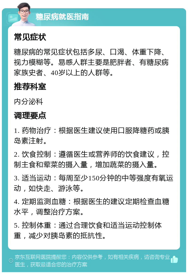 糖尿病就医指南 常见症状 糖尿病的常见症状包括多尿、口渴、体重下降、视力模糊等。易感人群主要是肥胖者、有糖尿病家族史者、40岁以上的人群等。 推荐科室 内分泌科 调理要点 1. 药物治疗：根据医生建议使用口服降糖药或胰岛素注射。 2. 饮食控制：遵循医生或营养师的饮食建议，控制主食和荤菜的摄入量，增加蔬菜的摄入量。 3. 适当运动：每周至少150分钟的中等强度有氧运动，如快走、游泳等。 4. 定期监测血糖：根据医生的建议定期检查血糖水平，调整治疗方案。 5. 控制体重：通过合理饮食和适当运动控制体重，减少对胰岛素的抵抗性。