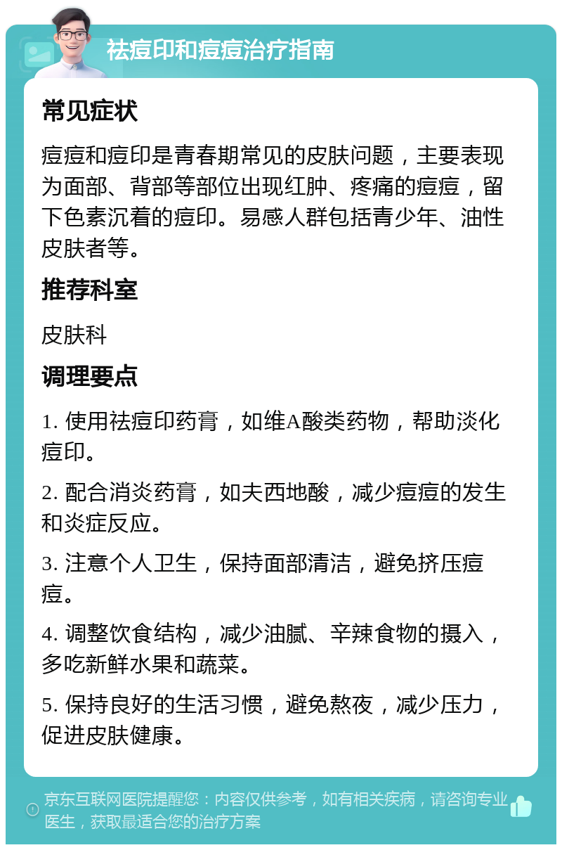 祛痘印和痘痘治疗指南 常见症状 痘痘和痘印是青春期常见的皮肤问题，主要表现为面部、背部等部位出现红肿、疼痛的痘痘，留下色素沉着的痘印。易感人群包括青少年、油性皮肤者等。 推荐科室 皮肤科 调理要点 1. 使用祛痘印药膏，如维A酸类药物，帮助淡化痘印。 2. 配合消炎药膏，如夫西地酸，减少痘痘的发生和炎症反应。 3. 注意个人卫生，保持面部清洁，避免挤压痘痘。 4. 调整饮食结构，减少油腻、辛辣食物的摄入，多吃新鲜水果和蔬菜。 5. 保持良好的生活习惯，避免熬夜，减少压力，促进皮肤健康。