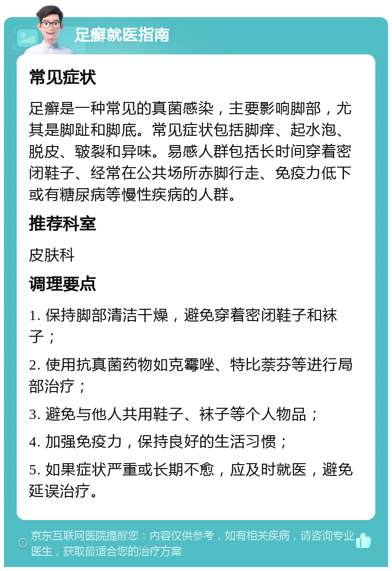 足癣就医指南 常见症状 足癣是一种常见的真菌感染，主要影响脚部，尤其是脚趾和脚底。常见症状包括脚痒、起水泡、脱皮、皲裂和异味。易感人群包括长时间穿着密闭鞋子、经常在公共场所赤脚行走、免疫力低下或有糖尿病等慢性疾病的人群。 推荐科室 皮肤科 调理要点 1. 保持脚部清洁干燥，避免穿着密闭鞋子和袜子； 2. 使用抗真菌药物如克霉唑、特比萘芬等进行局部治疗； 3. 避免与他人共用鞋子、袜子等个人物品； 4. 加强免疫力，保持良好的生活习惯； 5. 如果症状严重或长期不愈，应及时就医，避免延误治疗。