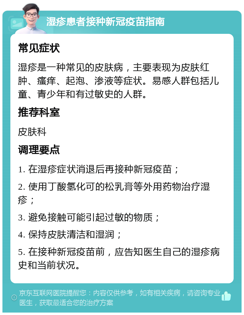 湿疹患者接种新冠疫苗指南 常见症状 湿疹是一种常见的皮肤病，主要表现为皮肤红肿、瘙痒、起泡、渗液等症状。易感人群包括儿童、青少年和有过敏史的人群。 推荐科室 皮肤科 调理要点 1. 在湿疹症状消退后再接种新冠疫苗； 2. 使用丁酸氢化可的松乳膏等外用药物治疗湿疹； 3. 避免接触可能引起过敏的物质； 4. 保持皮肤清洁和湿润； 5. 在接种新冠疫苗前，应告知医生自己的湿疹病史和当前状况。