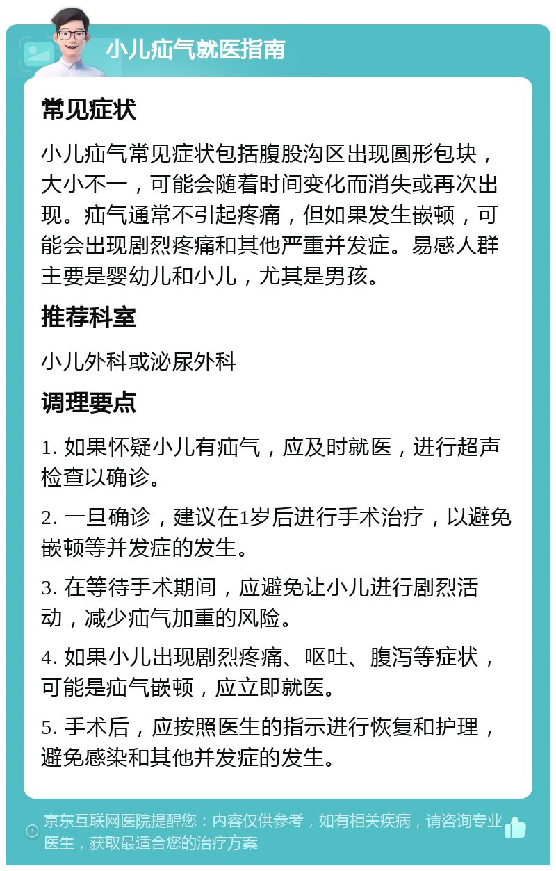 小儿疝气就医指南 常见症状 小儿疝气常见症状包括腹股沟区出现圆形包块，大小不一，可能会随着时间变化而消失或再次出现。疝气通常不引起疼痛，但如果发生嵌顿，可能会出现剧烈疼痛和其他严重并发症。易感人群主要是婴幼儿和小儿，尤其是男孩。 推荐科室 小儿外科或泌尿外科 调理要点 1. 如果怀疑小儿有疝气，应及时就医，进行超声检查以确诊。 2. 一旦确诊，建议在1岁后进行手术治疗，以避免嵌顿等并发症的发生。 3. 在等待手术期间，应避免让小儿进行剧烈活动，减少疝气加重的风险。 4. 如果小儿出现剧烈疼痛、呕吐、腹泻等症状，可能是疝气嵌顿，应立即就医。 5. 手术后，应按照医生的指示进行恢复和护理，避免感染和其他并发症的发生。