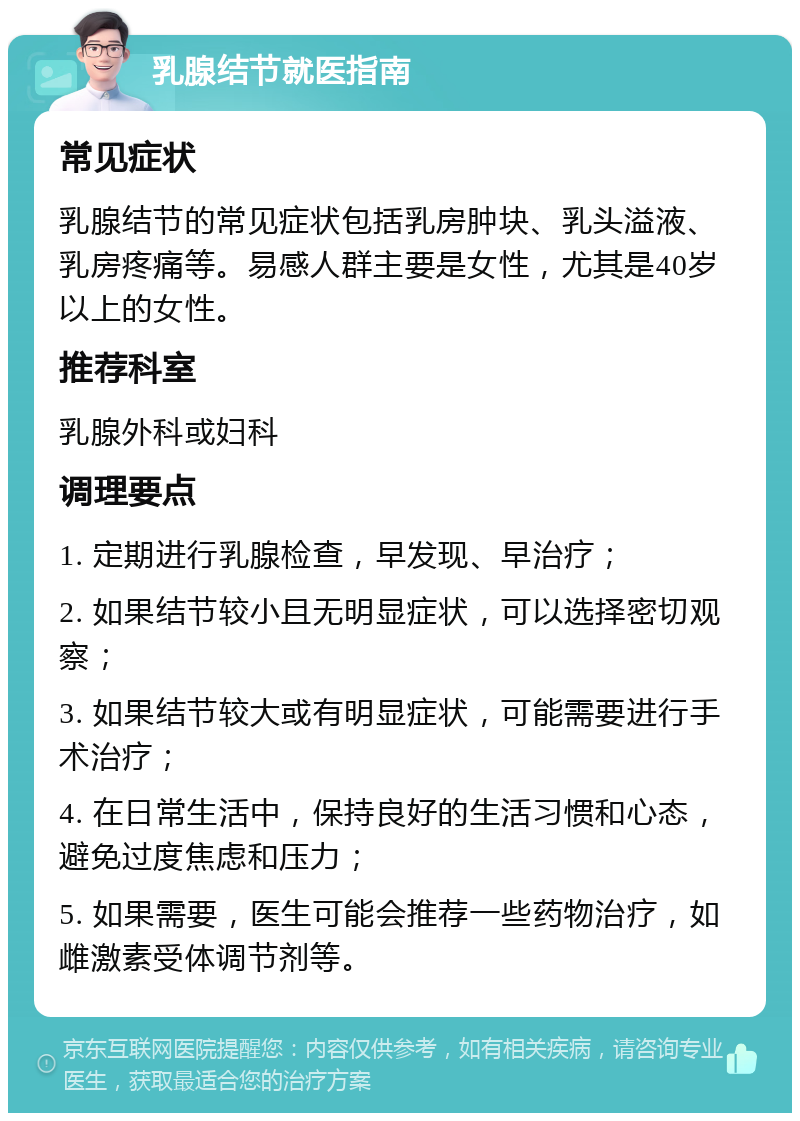 乳腺结节就医指南 常见症状 乳腺结节的常见症状包括乳房肿块、乳头溢液、乳房疼痛等。易感人群主要是女性，尤其是40岁以上的女性。 推荐科室 乳腺外科或妇科 调理要点 1. 定期进行乳腺检查，早发现、早治疗； 2. 如果结节较小且无明显症状，可以选择密切观察； 3. 如果结节较大或有明显症状，可能需要进行手术治疗； 4. 在日常生活中，保持良好的生活习惯和心态，避免过度焦虑和压力； 5. 如果需要，医生可能会推荐一些药物治疗，如雌激素受体调节剂等。