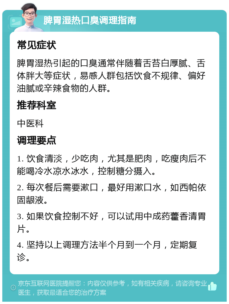 脾胃湿热口臭调理指南 常见症状 脾胃湿热引起的口臭通常伴随着舌苔白厚腻、舌体胖大等症状，易感人群包括饮食不规律、偏好油腻或辛辣食物的人群。 推荐科室 中医科 调理要点 1. 饮食清淡，少吃肉，尤其是肥肉，吃瘦肉后不能喝冷水凉水冰水，控制糖分摄入。 2. 每次餐后需要漱口，最好用漱口水，如西帕依固龈液。 3. 如果饮食控制不好，可以试用中成药藿香清胃片。 4. 坚持以上调理方法半个月到一个月，定期复诊。