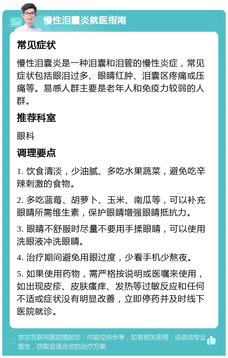 慢性泪囊炎就医指南 常见症状 慢性泪囊炎是一种泪囊和泪管的慢性炎症，常见症状包括眼泪过多、眼睛红肿、泪囊区疼痛或压痛等。易感人群主要是老年人和免疫力较弱的人群。 推荐科室 眼科 调理要点 1. 饮食清淡，少油腻、多吃水果蔬菜，避免吃辛辣刺激的食物。 2. 多吃蓝莓、胡萝卜、玉米、南瓜等，可以补充眼睛所需维生素，保护眼睛增强眼睛抵抗力。 3. 眼睛不舒服时尽量不要用手揉眼睛，可以使用洗眼液冲洗眼睛。 4. 治疗期间避免用眼过度，少看手机少熬夜。 5. 如果使用药物，需严格按说明或医嘱来使用，如出现皮疹、皮肤瘙痒、发热等过敏反应和任何不适或症状没有明显改善，立即停药并及时线下医院就诊。