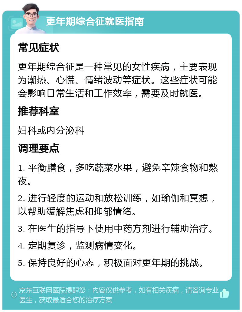 更年期综合征就医指南 常见症状 更年期综合征是一种常见的女性疾病，主要表现为潮热、心慌、情绪波动等症状。这些症状可能会影响日常生活和工作效率，需要及时就医。 推荐科室 妇科或内分泌科 调理要点 1. 平衡膳食，多吃蔬菜水果，避免辛辣食物和熬夜。 2. 进行轻度的运动和放松训练，如瑜伽和冥想，以帮助缓解焦虑和抑郁情绪。 3. 在医生的指导下使用中药方剂进行辅助治疗。 4. 定期复诊，监测病情变化。 5. 保持良好的心态，积极面对更年期的挑战。