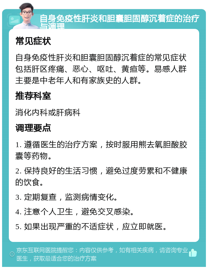 自身免疫性肝炎和胆囊胆固醇沉着症的治疗与调理 常见症状 自身免疫性肝炎和胆囊胆固醇沉着症的常见症状包括肝区疼痛、恶心、呕吐、黄疸等。易感人群主要是中老年人和有家族史的人群。 推荐科室 消化内科或肝病科 调理要点 1. 遵循医生的治疗方案，按时服用熊去氧胆酸胶囊等药物。 2. 保持良好的生活习惯，避免过度劳累和不健康的饮食。 3. 定期复查，监测病情变化。 4. 注意个人卫生，避免交叉感染。 5. 如果出现严重的不适症状，应立即就医。