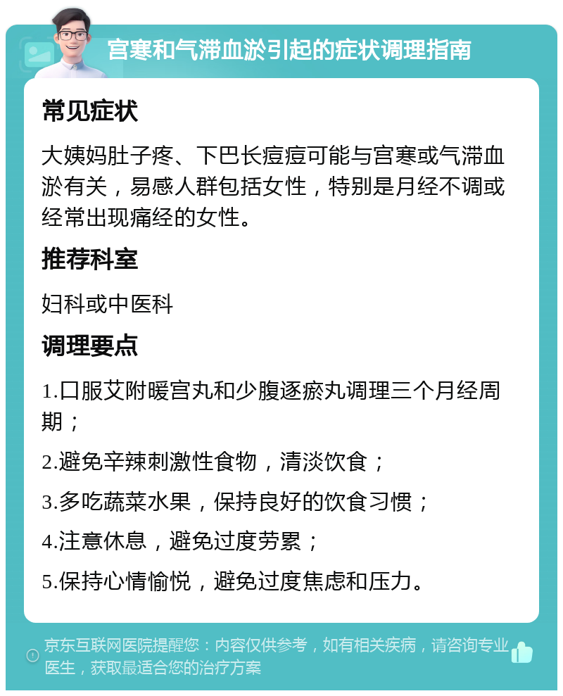 宫寒和气滞血淤引起的症状调理指南 常见症状 大姨妈肚子疼、下巴长痘痘可能与宫寒或气滞血淤有关，易感人群包括女性，特别是月经不调或经常出现痛经的女性。 推荐科室 妇科或中医科 调理要点 1.口服艾附暖宫丸和少腹逐瘀丸调理三个月经周期； 2.避免辛辣刺激性食物，清淡饮食； 3.多吃蔬菜水果，保持良好的饮食习惯； 4.注意休息，避免过度劳累； 5.保持心情愉悦，避免过度焦虑和压力。