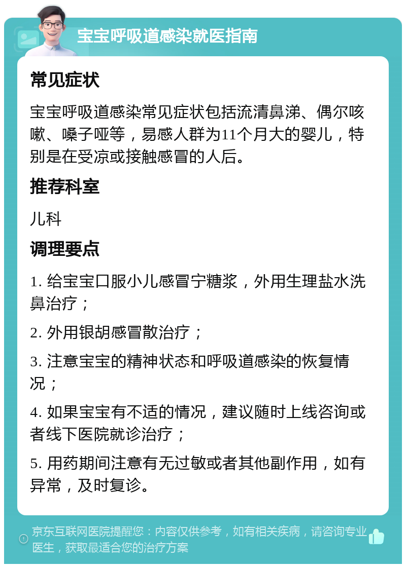 宝宝呼吸道感染就医指南 常见症状 宝宝呼吸道感染常见症状包括流清鼻涕、偶尔咳嗽、嗓子哑等，易感人群为11个月大的婴儿，特别是在受凉或接触感冒的人后。 推荐科室 儿科 调理要点 1. 给宝宝口服小儿感冒宁糖浆，外用生理盐水洗鼻治疗； 2. 外用银胡感冒散治疗； 3. 注意宝宝的精神状态和呼吸道感染的恢复情况； 4. 如果宝宝有不适的情况，建议随时上线咨询或者线下医院就诊治疗； 5. 用药期间注意有无过敏或者其他副作用，如有异常，及时复诊。