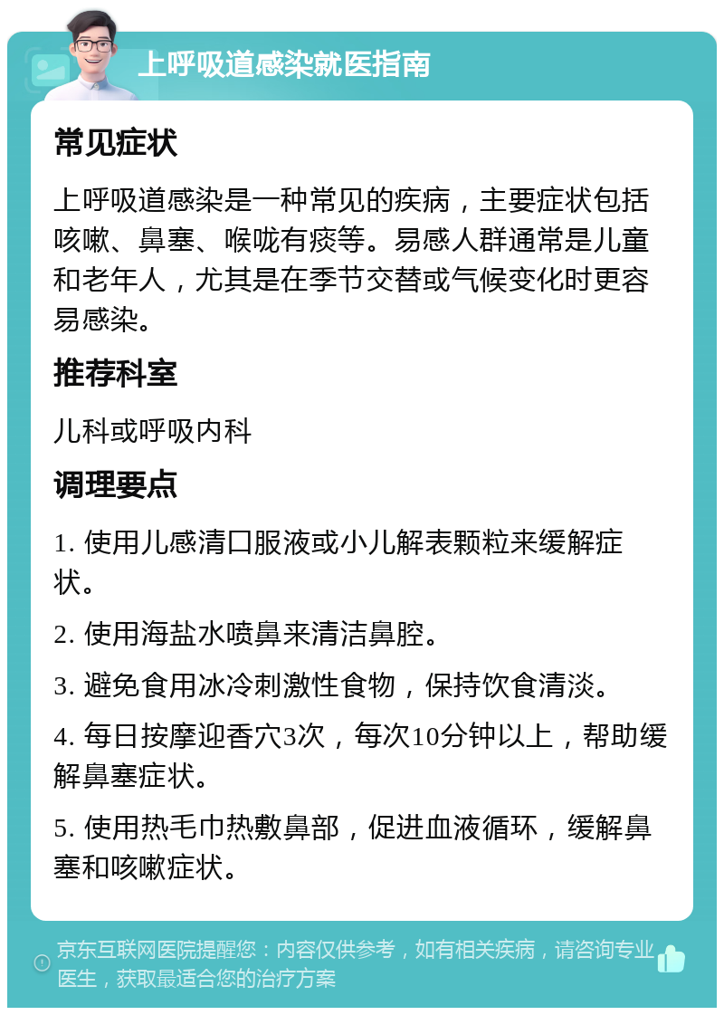 上呼吸道感染就医指南 常见症状 上呼吸道感染是一种常见的疾病，主要症状包括咳嗽、鼻塞、喉咙有痰等。易感人群通常是儿童和老年人，尤其是在季节交替或气候变化时更容易感染。 推荐科室 儿科或呼吸内科 调理要点 1. 使用儿感清口服液或小儿解表颗粒来缓解症状。 2. 使用海盐水喷鼻来清洁鼻腔。 3. 避免食用冰冷刺激性食物，保持饮食清淡。 4. 每日按摩迎香穴3次，每次10分钟以上，帮助缓解鼻塞症状。 5. 使用热毛巾热敷鼻部，促进血液循环，缓解鼻塞和咳嗽症状。