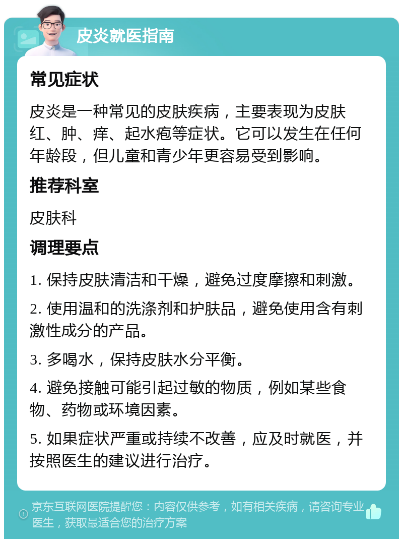 皮炎就医指南 常见症状 皮炎是一种常见的皮肤疾病，主要表现为皮肤红、肿、痒、起水疱等症状。它可以发生在任何年龄段，但儿童和青少年更容易受到影响。 推荐科室 皮肤科 调理要点 1. 保持皮肤清洁和干燥，避免过度摩擦和刺激。 2. 使用温和的洗涤剂和护肤品，避免使用含有刺激性成分的产品。 3. 多喝水，保持皮肤水分平衡。 4. 避免接触可能引起过敏的物质，例如某些食物、药物或环境因素。 5. 如果症状严重或持续不改善，应及时就医，并按照医生的建议进行治疗。