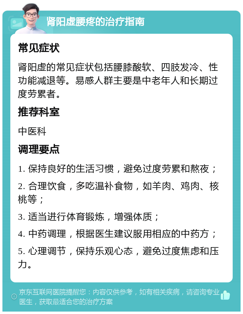 肾阳虚腰疼的治疗指南 常见症状 肾阳虚的常见症状包括腰膝酸软、四肢发冷、性功能减退等。易感人群主要是中老年人和长期过度劳累者。 推荐科室 中医科 调理要点 1. 保持良好的生活习惯，避免过度劳累和熬夜； 2. 合理饮食，多吃温补食物，如羊肉、鸡肉、核桃等； 3. 适当进行体育锻炼，增强体质； 4. 中药调理，根据医生建议服用相应的中药方； 5. 心理调节，保持乐观心态，避免过度焦虑和压力。