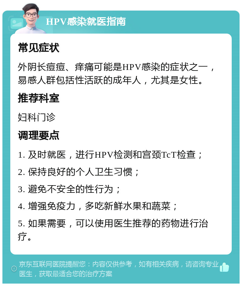 HPV感染就医指南 常见症状 外阴长痘痘、痒痛可能是HPV感染的症状之一，易感人群包括性活跃的成年人，尤其是女性。 推荐科室 妇科门诊 调理要点 1. 及时就医，进行HPV检测和宫颈TcT检查； 2. 保持良好的个人卫生习惯； 3. 避免不安全的性行为； 4. 增强免疫力，多吃新鲜水果和蔬菜； 5. 如果需要，可以使用医生推荐的药物进行治疗。