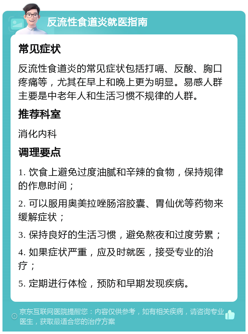 反流性食道炎就医指南 常见症状 反流性食道炎的常见症状包括打嗝、反酸、胸口疼痛等，尤其在早上和晚上更为明显。易感人群主要是中老年人和生活习惯不规律的人群。 推荐科室 消化内科 调理要点 1. 饮食上避免过度油腻和辛辣的食物，保持规律的作息时间； 2. 可以服用奥美拉唑肠溶胶囊、胃仙优等药物来缓解症状； 3. 保持良好的生活习惯，避免熬夜和过度劳累； 4. 如果症状严重，应及时就医，接受专业的治疗； 5. 定期进行体检，预防和早期发现疾病。