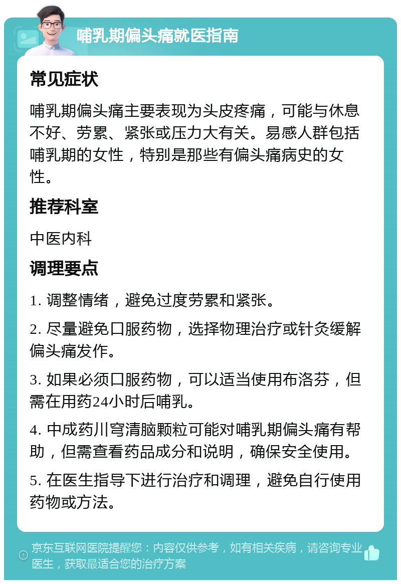 哺乳期偏头痛就医指南 常见症状 哺乳期偏头痛主要表现为头皮疼痛，可能与休息不好、劳累、紧张或压力大有关。易感人群包括哺乳期的女性，特别是那些有偏头痛病史的女性。 推荐科室 中医内科 调理要点 1. 调整情绪，避免过度劳累和紧张。 2. 尽量避免口服药物，选择物理治疗或针灸缓解偏头痛发作。 3. 如果必须口服药物，可以适当使用布洛芬，但需在用药24小时后哺乳。 4. 中成药川穹清脑颗粒可能对哺乳期偏头痛有帮助，但需查看药品成分和说明，确保安全使用。 5. 在医生指导下进行治疗和调理，避免自行使用药物或方法。