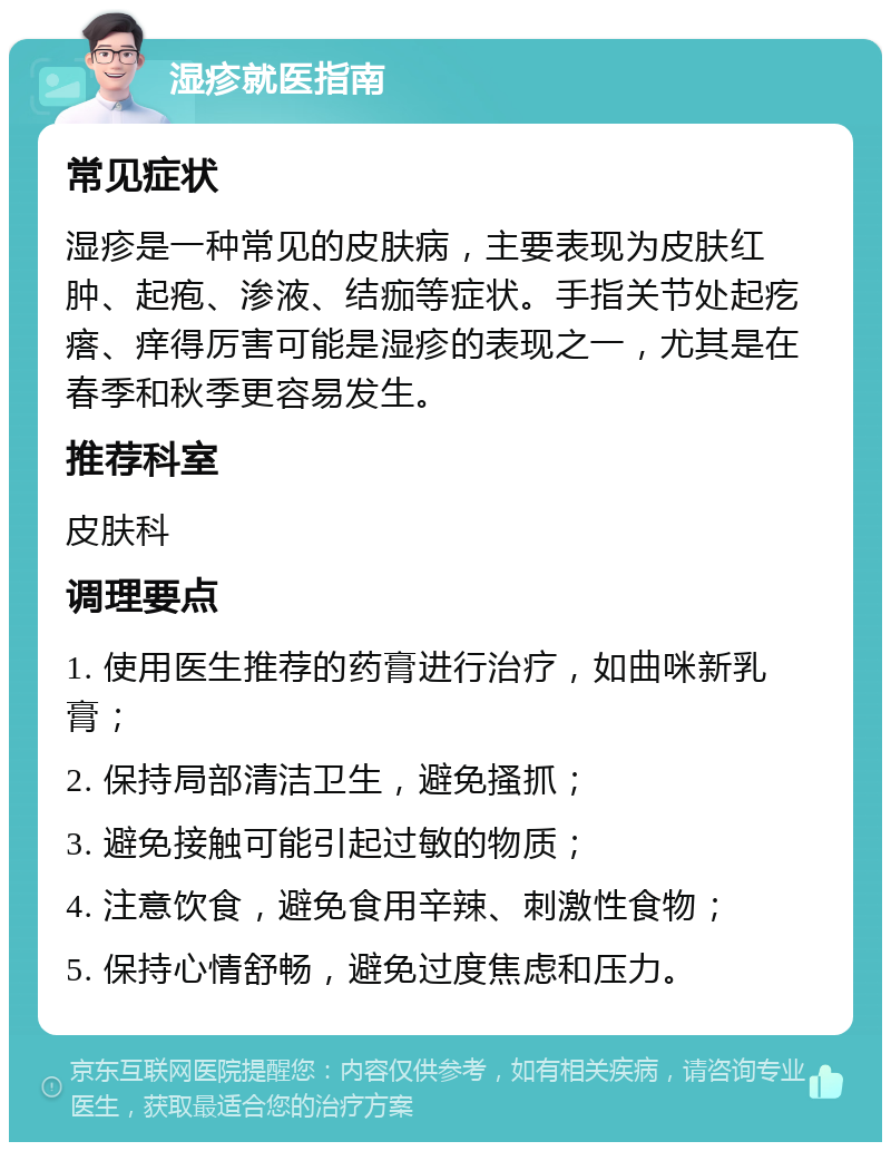 湿疹就医指南 常见症状 湿疹是一种常见的皮肤病，主要表现为皮肤红肿、起疱、渗液、结痂等症状。手指关节处起疙瘩、痒得厉害可能是湿疹的表现之一，尤其是在春季和秋季更容易发生。 推荐科室 皮肤科 调理要点 1. 使用医生推荐的药膏进行治疗，如曲咪新乳膏； 2. 保持局部清洁卫生，避免搔抓； 3. 避免接触可能引起过敏的物质； 4. 注意饮食，避免食用辛辣、刺激性食物； 5. 保持心情舒畅，避免过度焦虑和压力。