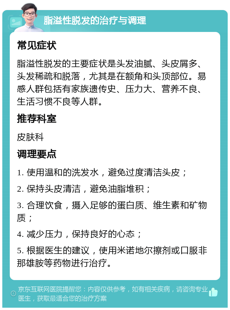 脂溢性脱发的治疗与调理 常见症状 脂溢性脱发的主要症状是头发油腻、头皮屑多、头发稀疏和脱落，尤其是在额角和头顶部位。易感人群包括有家族遗传史、压力大、营养不良、生活习惯不良等人群。 推荐科室 皮肤科 调理要点 1. 使用温和的洗发水，避免过度清洁头皮； 2. 保持头皮清洁，避免油脂堆积； 3. 合理饮食，摄入足够的蛋白质、维生素和矿物质； 4. 减少压力，保持良好的心态； 5. 根据医生的建议，使用米诺地尔擦剂或口服非那雄胺等药物进行治疗。