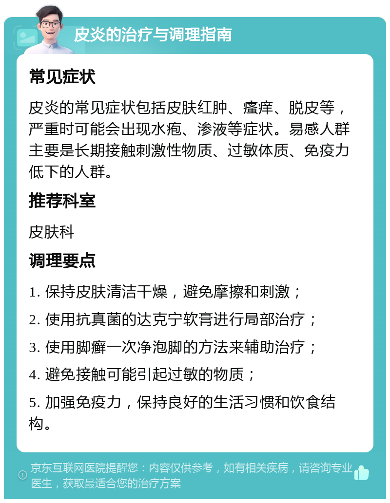 皮炎的治疗与调理指南 常见症状 皮炎的常见症状包括皮肤红肿、瘙痒、脱皮等，严重时可能会出现水疱、渗液等症状。易感人群主要是长期接触刺激性物质、过敏体质、免疫力低下的人群。 推荐科室 皮肤科 调理要点 1. 保持皮肤清洁干燥，避免摩擦和刺激； 2. 使用抗真菌的达克宁软膏进行局部治疗； 3. 使用脚癣一次净泡脚的方法来辅助治疗； 4. 避免接触可能引起过敏的物质； 5. 加强免疫力，保持良好的生活习惯和饮食结构。