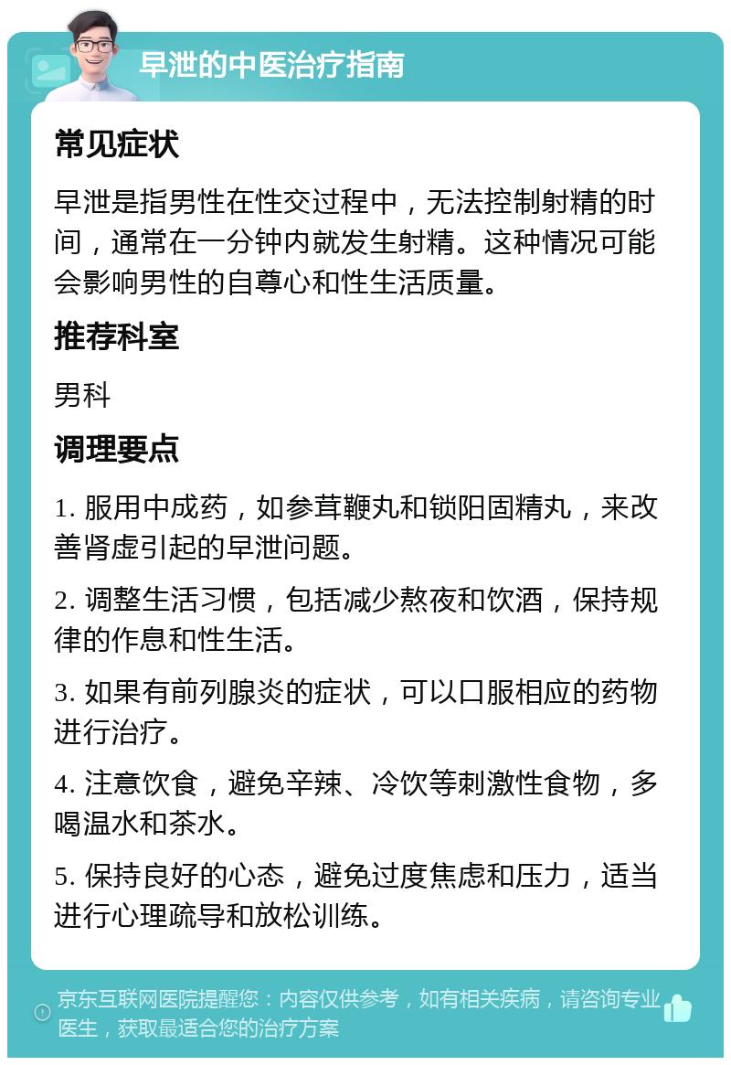 早泄的中医治疗指南 常见症状 早泄是指男性在性交过程中，无法控制射精的时间，通常在一分钟内就发生射精。这种情况可能会影响男性的自尊心和性生活质量。 推荐科室 男科 调理要点 1. 服用中成药，如参茸鞭丸和锁阳固精丸，来改善肾虚引起的早泄问题。 2. 调整生活习惯，包括减少熬夜和饮酒，保持规律的作息和性生活。 3. 如果有前列腺炎的症状，可以口服相应的药物进行治疗。 4. 注意饮食，避免辛辣、冷饮等刺激性食物，多喝温水和茶水。 5. 保持良好的心态，避免过度焦虑和压力，适当进行心理疏导和放松训练。