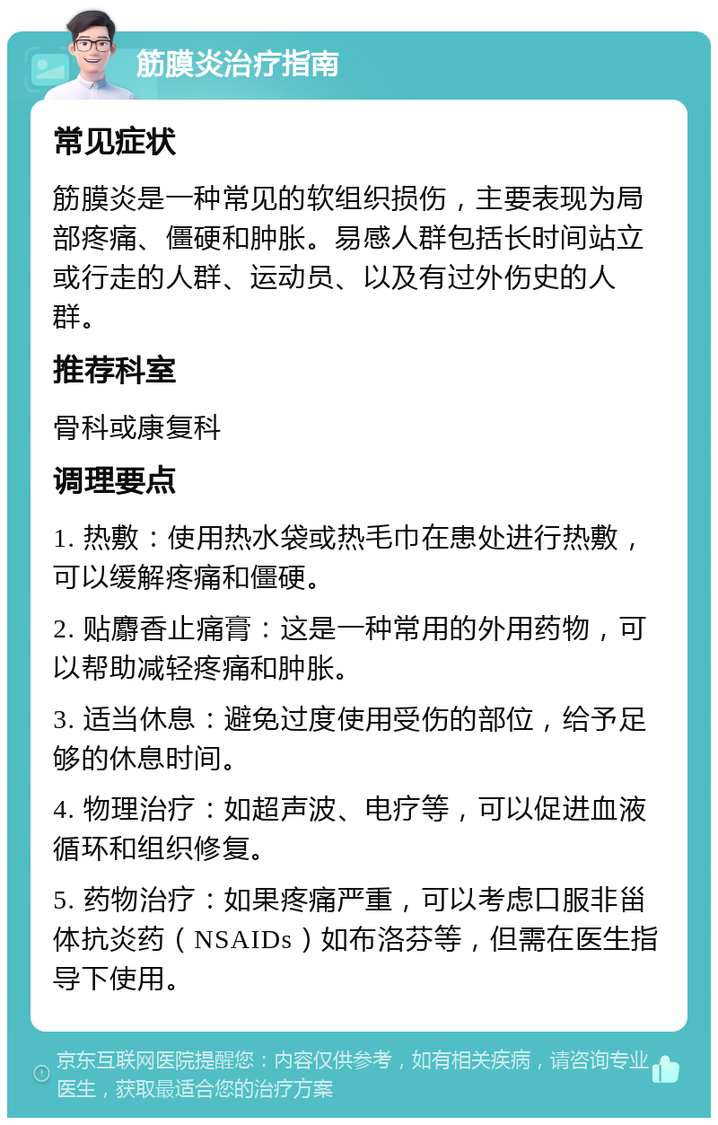 筋膜炎治疗指南 常见症状 筋膜炎是一种常见的软组织损伤，主要表现为局部疼痛、僵硬和肿胀。易感人群包括长时间站立或行走的人群、运动员、以及有过外伤史的人群。 推荐科室 骨科或康复科 调理要点 1. 热敷：使用热水袋或热毛巾在患处进行热敷，可以缓解疼痛和僵硬。 2. 贴麝香止痛膏：这是一种常用的外用药物，可以帮助减轻疼痛和肿胀。 3. 适当休息：避免过度使用受伤的部位，给予足够的休息时间。 4. 物理治疗：如超声波、电疗等，可以促进血液循环和组织修复。 5. 药物治疗：如果疼痛严重，可以考虑口服非甾体抗炎药（NSAIDs）如布洛芬等，但需在医生指导下使用。