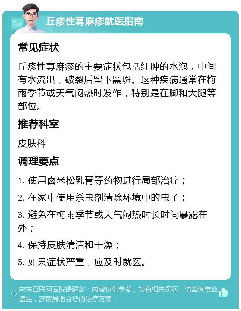 丘疹性荨麻疹就医指南 常见症状 丘疹性荨麻疹的主要症状包括红肿的水泡，中间有水流出，破裂后留下黑斑。这种疾病通常在梅雨季节或天气闷热时发作，特别是在脚和大腿等部位。 推荐科室 皮肤科 调理要点 1. 使用卤米松乳膏等药物进行局部治疗； 2. 在家中使用杀虫剂清除环境中的虫子； 3. 避免在梅雨季节或天气闷热时长时间暴露在外； 4. 保持皮肤清洁和干燥； 5. 如果症状严重，应及时就医。