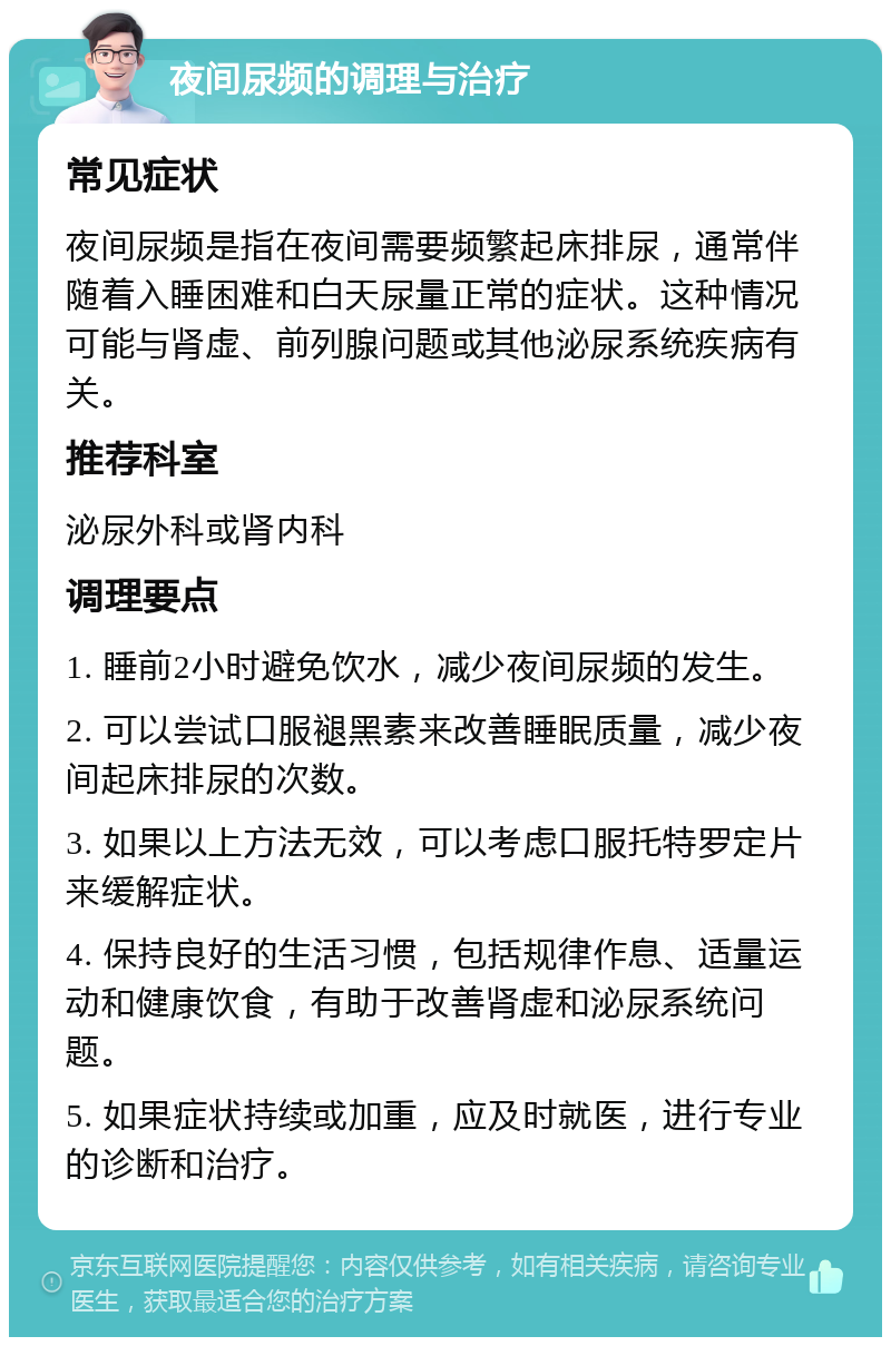 夜间尿频的调理与治疗 常见症状 夜间尿频是指在夜间需要频繁起床排尿，通常伴随着入睡困难和白天尿量正常的症状。这种情况可能与肾虚、前列腺问题或其他泌尿系统疾病有关。 推荐科室 泌尿外科或肾内科 调理要点 1. 睡前2小时避免饮水，减少夜间尿频的发生。 2. 可以尝试口服褪黑素来改善睡眠质量，减少夜间起床排尿的次数。 3. 如果以上方法无效，可以考虑口服托特罗定片来缓解症状。 4. 保持良好的生活习惯，包括规律作息、适量运动和健康饮食，有助于改善肾虚和泌尿系统问题。 5. 如果症状持续或加重，应及时就医，进行专业的诊断和治疗。