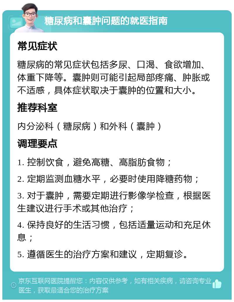 糖尿病和囊肿问题的就医指南 常见症状 糖尿病的常见症状包括多尿、口渴、食欲增加、体重下降等。囊肿则可能引起局部疼痛、肿胀或不适感，具体症状取决于囊肿的位置和大小。 推荐科室 内分泌科（糖尿病）和外科（囊肿） 调理要点 1. 控制饮食，避免高糖、高脂肪食物； 2. 定期监测血糖水平，必要时使用降糖药物； 3. 对于囊肿，需要定期进行影像学检查，根据医生建议进行手术或其他治疗； 4. 保持良好的生活习惯，包括适量运动和充足休息； 5. 遵循医生的治疗方案和建议，定期复诊。