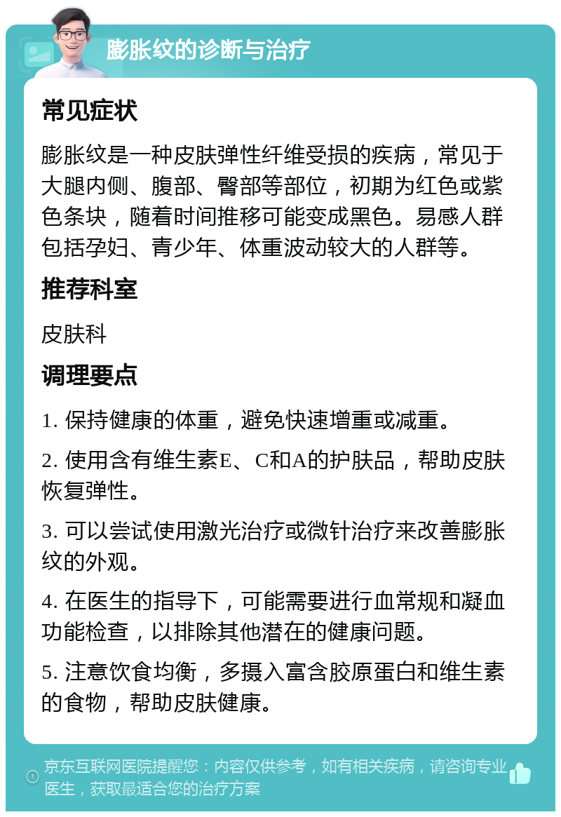 膨胀纹的诊断与治疗 常见症状 膨胀纹是一种皮肤弹性纤维受损的疾病，常见于大腿内侧、腹部、臀部等部位，初期为红色或紫色条块，随着时间推移可能变成黑色。易感人群包括孕妇、青少年、体重波动较大的人群等。 推荐科室 皮肤科 调理要点 1. 保持健康的体重，避免快速增重或减重。 2. 使用含有维生素E、C和A的护肤品，帮助皮肤恢复弹性。 3. 可以尝试使用激光治疗或微针治疗来改善膨胀纹的外观。 4. 在医生的指导下，可能需要进行血常规和凝血功能检查，以排除其他潜在的健康问题。 5. 注意饮食均衡，多摄入富含胶原蛋白和维生素的食物，帮助皮肤健康。