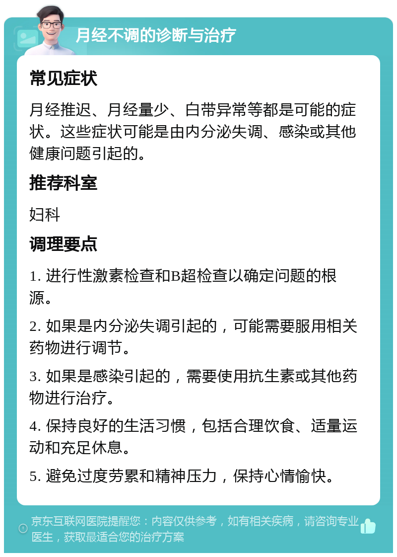 月经不调的诊断与治疗 常见症状 月经推迟、月经量少、白带异常等都是可能的症状。这些症状可能是由内分泌失调、感染或其他健康问题引起的。 推荐科室 妇科 调理要点 1. 进行性激素检查和B超检查以确定问题的根源。 2. 如果是内分泌失调引起的，可能需要服用相关药物进行调节。 3. 如果是感染引起的，需要使用抗生素或其他药物进行治疗。 4. 保持良好的生活习惯，包括合理饮食、适量运动和充足休息。 5. 避免过度劳累和精神压力，保持心情愉快。