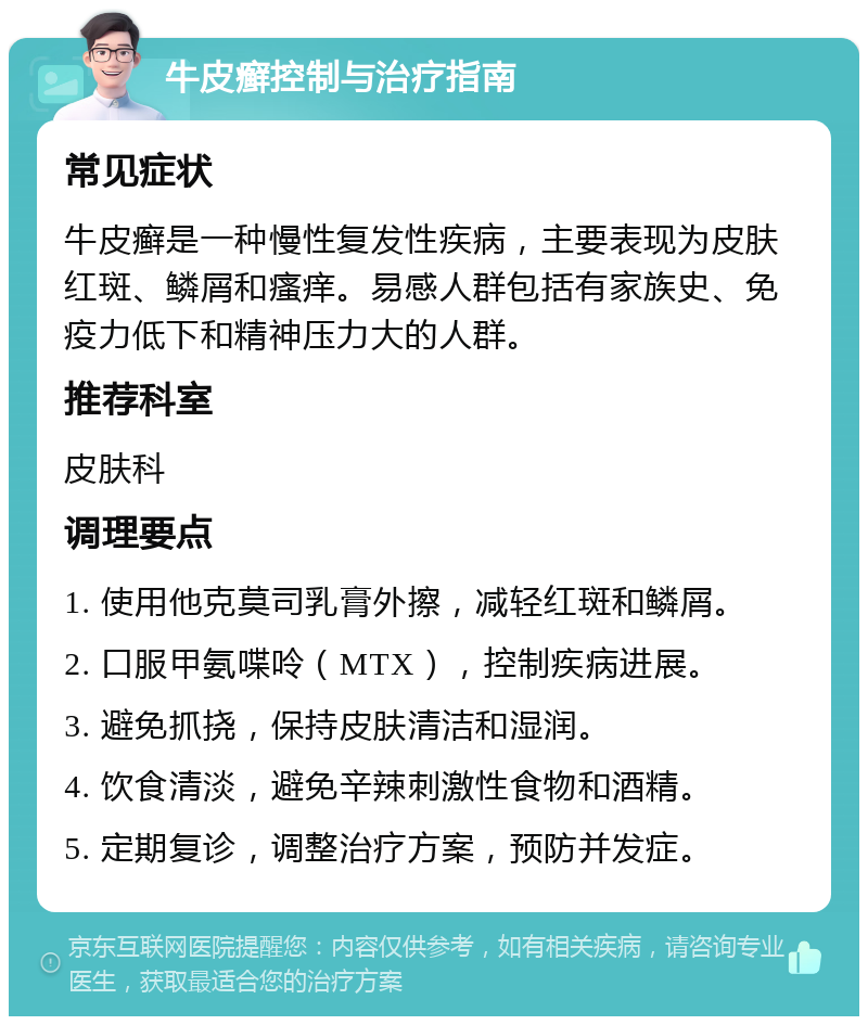 牛皮癣控制与治疗指南 常见症状 牛皮癣是一种慢性复发性疾病，主要表现为皮肤红斑、鳞屑和瘙痒。易感人群包括有家族史、免疫力低下和精神压力大的人群。 推荐科室 皮肤科 调理要点 1. 使用他克莫司乳膏外擦，减轻红斑和鳞屑。 2. 口服甲氨喋呤（MTX），控制疾病进展。 3. 避免抓挠，保持皮肤清洁和湿润。 4. 饮食清淡，避免辛辣刺激性食物和酒精。 5. 定期复诊，调整治疗方案，预防并发症。