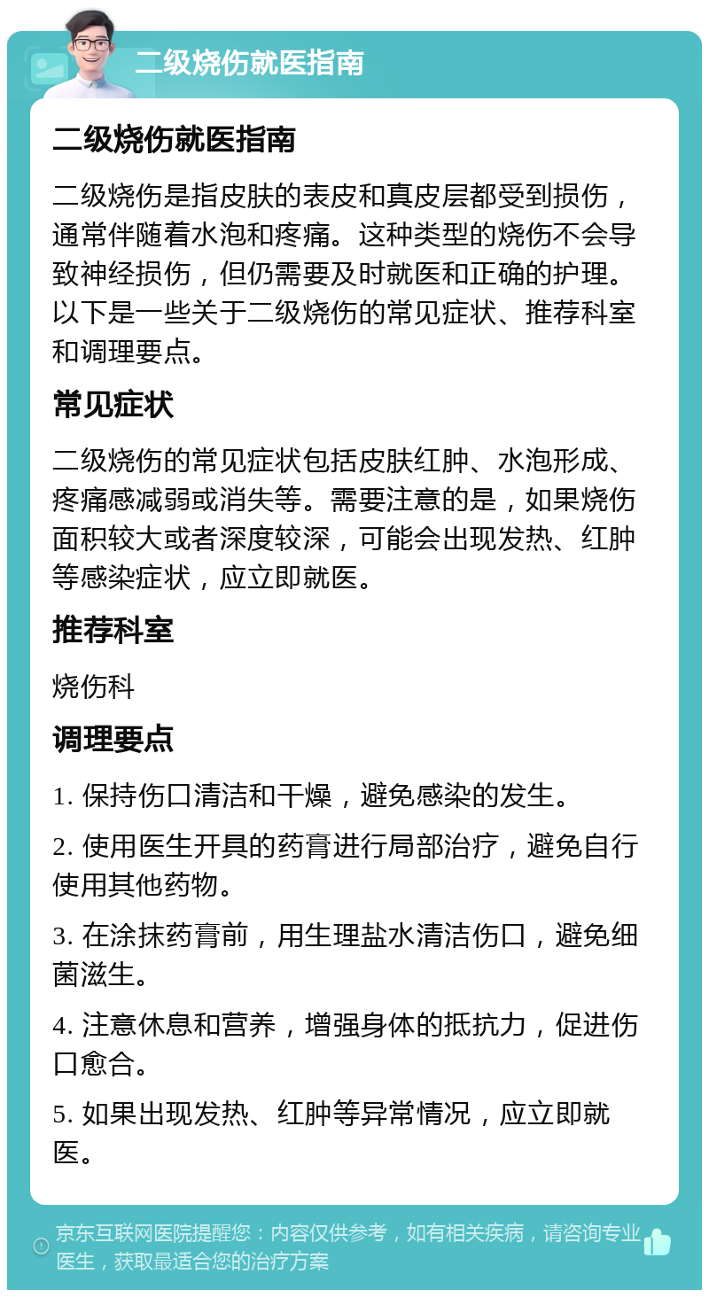 二级烧伤就医指南 二级烧伤就医指南 二级烧伤是指皮肤的表皮和真皮层都受到损伤，通常伴随着水泡和疼痛。这种类型的烧伤不会导致神经损伤，但仍需要及时就医和正确的护理。以下是一些关于二级烧伤的常见症状、推荐科室和调理要点。 常见症状 二级烧伤的常见症状包括皮肤红肿、水泡形成、疼痛感减弱或消失等。需要注意的是，如果烧伤面积较大或者深度较深，可能会出现发热、红肿等感染症状，应立即就医。 推荐科室 烧伤科 调理要点 1. 保持伤口清洁和干燥，避免感染的发生。 2. 使用医生开具的药膏进行局部治疗，避免自行使用其他药物。 3. 在涂抹药膏前，用生理盐水清洁伤口，避免细菌滋生。 4. 注意休息和营养，增强身体的抵抗力，促进伤口愈合。 5. 如果出现发热、红肿等异常情况，应立即就医。