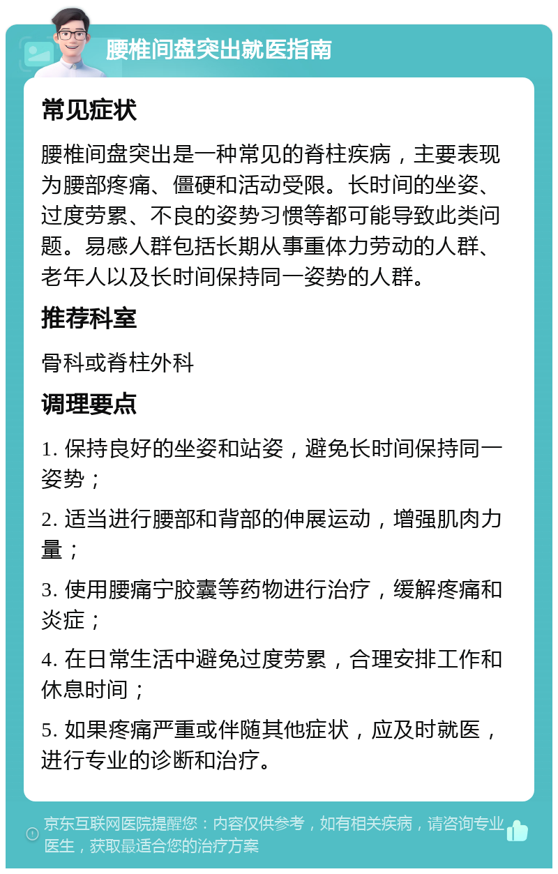 腰椎间盘突出就医指南 常见症状 腰椎间盘突出是一种常见的脊柱疾病，主要表现为腰部疼痛、僵硬和活动受限。长时间的坐姿、过度劳累、不良的姿势习惯等都可能导致此类问题。易感人群包括长期从事重体力劳动的人群、老年人以及长时间保持同一姿势的人群。 推荐科室 骨科或脊柱外科 调理要点 1. 保持良好的坐姿和站姿，避免长时间保持同一姿势； 2. 适当进行腰部和背部的伸展运动，增强肌肉力量； 3. 使用腰痛宁胶囊等药物进行治疗，缓解疼痛和炎症； 4. 在日常生活中避免过度劳累，合理安排工作和休息时间； 5. 如果疼痛严重或伴随其他症状，应及时就医，进行专业的诊断和治疗。