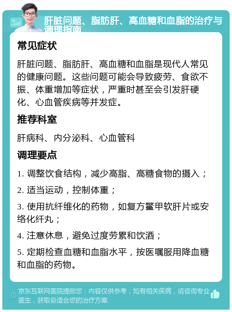 肝脏问题、脂肪肝、高血糖和血脂的治疗与调理指南 常见症状 肝脏问题、脂肪肝、高血糖和血脂是现代人常见的健康问题。这些问题可能会导致疲劳、食欲不振、体重增加等症状，严重时甚至会引发肝硬化、心血管疾病等并发症。 推荐科室 肝病科、内分泌科、心血管科 调理要点 1. 调整饮食结构，减少高脂、高糖食物的摄入； 2. 适当运动，控制体重； 3. 使用抗纤维化的药物，如复方鳖甲软肝片或安络化纤丸； 4. 注意休息，避免过度劳累和饮酒； 5. 定期检查血糖和血脂水平，按医嘱服用降血糖和血脂的药物。