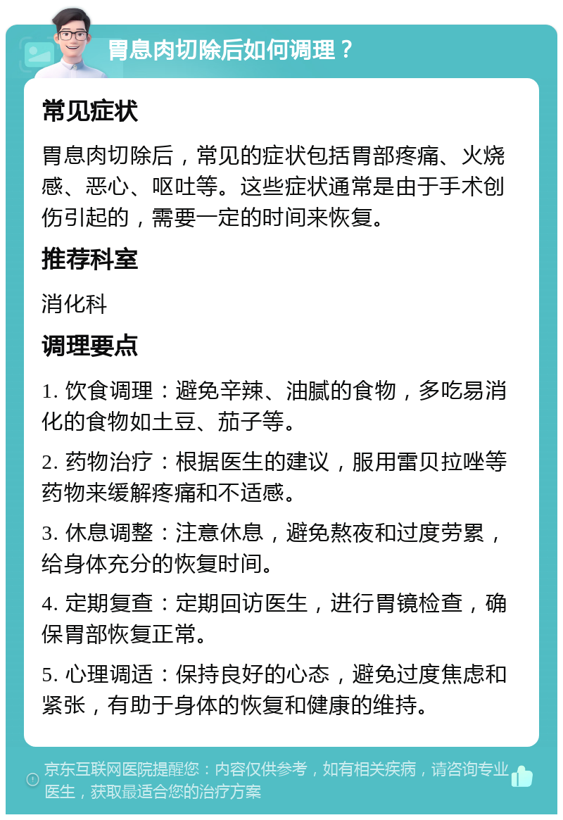 胃息肉切除后如何调理？ 常见症状 胃息肉切除后，常见的症状包括胃部疼痛、火烧感、恶心、呕吐等。这些症状通常是由于手术创伤引起的，需要一定的时间来恢复。 推荐科室 消化科 调理要点 1. 饮食调理：避免辛辣、油腻的食物，多吃易消化的食物如土豆、茄子等。 2. 药物治疗：根据医生的建议，服用雷贝拉唑等药物来缓解疼痛和不适感。 3. 休息调整：注意休息，避免熬夜和过度劳累，给身体充分的恢复时间。 4. 定期复查：定期回访医生，进行胃镜检查，确保胃部恢复正常。 5. 心理调适：保持良好的心态，避免过度焦虑和紧张，有助于身体的恢复和健康的维持。