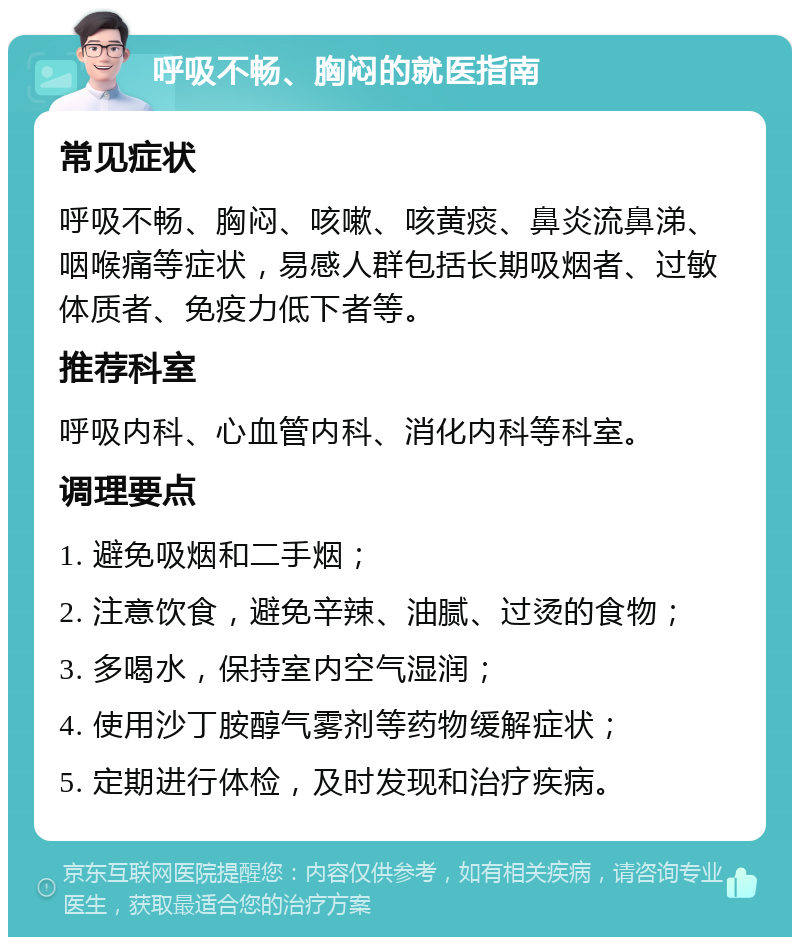 呼吸不畅、胸闷的就医指南 常见症状 呼吸不畅、胸闷、咳嗽、咳黄痰、鼻炎流鼻涕、咽喉痛等症状，易感人群包括长期吸烟者、过敏体质者、免疫力低下者等。 推荐科室 呼吸内科、心血管内科、消化内科等科室。 调理要点 1. 避免吸烟和二手烟； 2. 注意饮食，避免辛辣、油腻、过烫的食物； 3. 多喝水，保持室内空气湿润； 4. 使用沙丁胺醇气雾剂等药物缓解症状； 5. 定期进行体检，及时发现和治疗疾病。