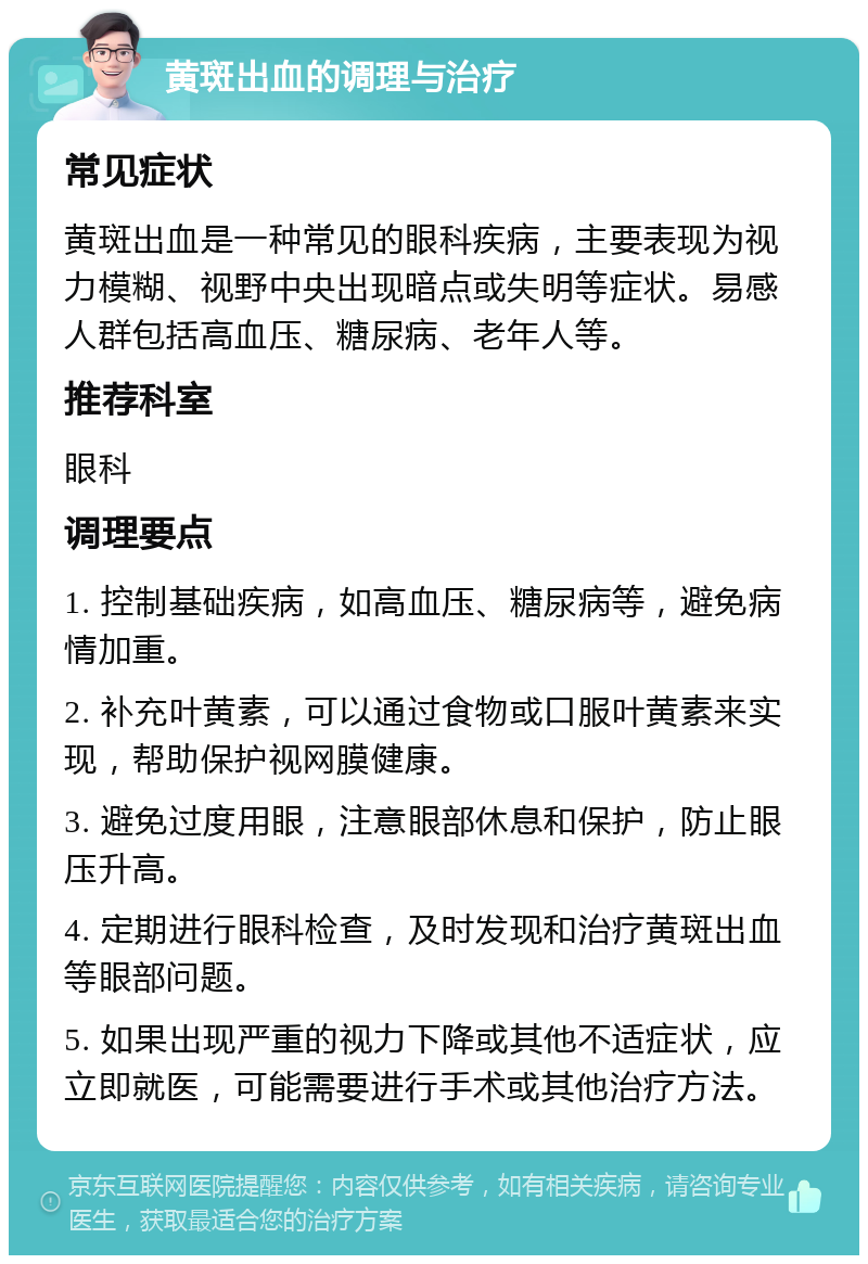 黄斑出血的调理与治疗 常见症状 黄斑出血是一种常见的眼科疾病，主要表现为视力模糊、视野中央出现暗点或失明等症状。易感人群包括高血压、糖尿病、老年人等。 推荐科室 眼科 调理要点 1. 控制基础疾病，如高血压、糖尿病等，避免病情加重。 2. 补充叶黄素，可以通过食物或口服叶黄素来实现，帮助保护视网膜健康。 3. 避免过度用眼，注意眼部休息和保护，防止眼压升高。 4. 定期进行眼科检查，及时发现和治疗黄斑出血等眼部问题。 5. 如果出现严重的视力下降或其他不适症状，应立即就医，可能需要进行手术或其他治疗方法。