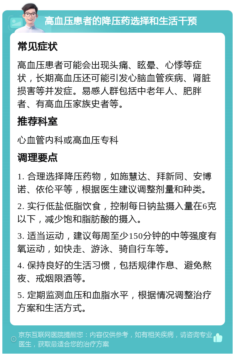 高血压患者的降压药选择和生活干预 常见症状 高血压患者可能会出现头痛、眩晕、心悸等症状，长期高血压还可能引发心脑血管疾病、肾脏损害等并发症。易感人群包括中老年人、肥胖者、有高血压家族史者等。 推荐科室 心血管内科或高血压专科 调理要点 1. 合理选择降压药物，如施慧达、拜新同、安博诺、依伦平等，根据医生建议调整剂量和种类。 2. 实行低盐低脂饮食，控制每日钠盐摄入量在6克以下，减少饱和脂肪酸的摄入。 3. 适当运动，建议每周至少150分钟的中等强度有氧运动，如快走、游泳、骑自行车等。 4. 保持良好的生活习惯，包括规律作息、避免熬夜、戒烟限酒等。 5. 定期监测血压和血脂水平，根据情况调整治疗方案和生活方式。