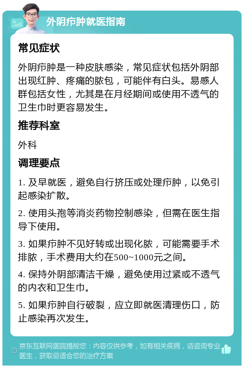 外阴疖肿就医指南 常见症状 外阴疖肿是一种皮肤感染，常见症状包括外阴部出现红肿、疼痛的脓包，可能伴有白头。易感人群包括女性，尤其是在月经期间或使用不透气的卫生巾时更容易发生。 推荐科室 外科 调理要点 1. 及早就医，避免自行挤压或处理疖肿，以免引起感染扩散。 2. 使用头孢等消炎药物控制感染，但需在医生指导下使用。 3. 如果疖肿不见好转或出现化脓，可能需要手术排脓，手术费用大约在500~1000元之间。 4. 保持外阴部清洁干燥，避免使用过紧或不透气的内衣和卫生巾。 5. 如果疖肿自行破裂，应立即就医清理伤口，防止感染再次发生。