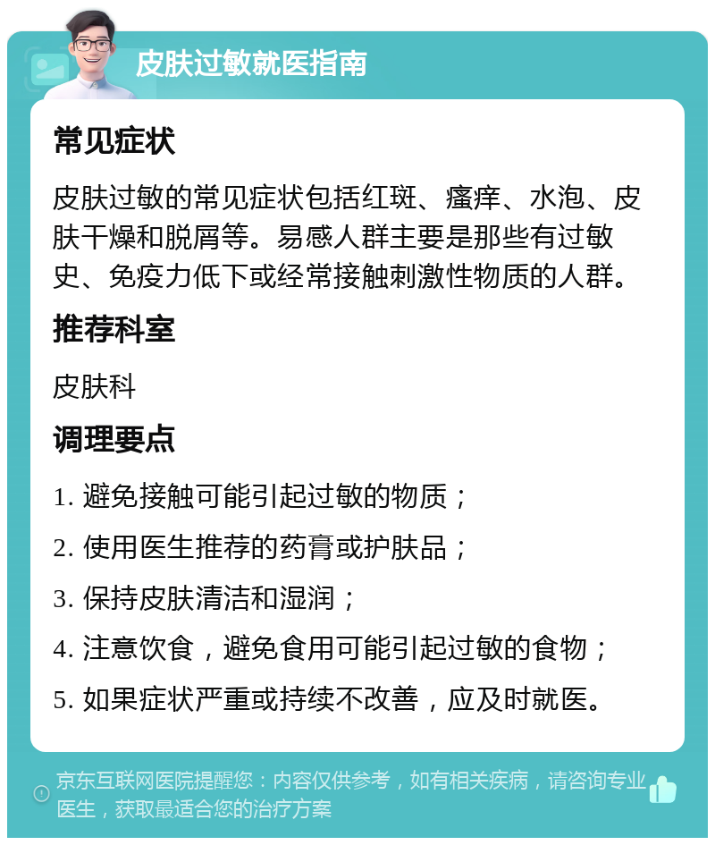 皮肤过敏就医指南 常见症状 皮肤过敏的常见症状包括红斑、瘙痒、水泡、皮肤干燥和脱屑等。易感人群主要是那些有过敏史、免疫力低下或经常接触刺激性物质的人群。 推荐科室 皮肤科 调理要点 1. 避免接触可能引起过敏的物质； 2. 使用医生推荐的药膏或护肤品； 3. 保持皮肤清洁和湿润； 4. 注意饮食，避免食用可能引起过敏的食物； 5. 如果症状严重或持续不改善，应及时就医。