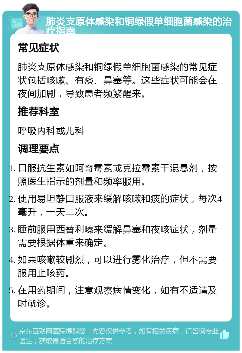 肺炎支原体感染和铜绿假单细胞菌感染的治疗指南 常见症状 肺炎支原体感染和铜绿假单细胞菌感染的常见症状包括咳嗽、有痰、鼻塞等。这些症状可能会在夜间加剧，导致患者频繁醒来。 推荐科室 呼吸内科或儿科 调理要点 口服抗生素如阿奇霉素或克拉霉素干混悬剂，按照医生指示的剂量和频率服用。 使用易坦静口服液来缓解咳嗽和痰的症状，每次4毫升，一天二次。 睡前服用西替利嗪来缓解鼻塞和夜咳症状，剂量需要根据体重来确定。 如果咳嗽较剧烈，可以进行雾化治疗，但不需要服用止咳药。 在用药期间，注意观察病情变化，如有不适请及时就诊。