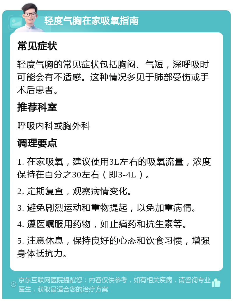 轻度气胸在家吸氧指南 常见症状 轻度气胸的常见症状包括胸闷、气短，深呼吸时可能会有不适感。这种情况多见于肺部受伤或手术后患者。 推荐科室 呼吸内科或胸外科 调理要点 1. 在家吸氧，建议使用3L左右的吸氧流量，浓度保持在百分之30左右（即3-4L）。 2. 定期复查，观察病情变化。 3. 避免剧烈运动和重物提起，以免加重病情。 4. 遵医嘱服用药物，如止痛药和抗生素等。 5. 注意休息，保持良好的心态和饮食习惯，增强身体抵抗力。