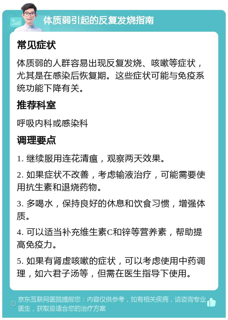 体质弱引起的反复发烧指南 常见症状 体质弱的人群容易出现反复发烧、咳嗽等症状，尤其是在感染后恢复期。这些症状可能与免疫系统功能下降有关。 推荐科室 呼吸内科或感染科 调理要点 1. 继续服用连花清瘟，观察两天效果。 2. 如果症状不改善，考虑输液治疗，可能需要使用抗生素和退烧药物。 3. 多喝水，保持良好的休息和饮食习惯，增强体质。 4. 可以适当补充维生素C和锌等营养素，帮助提高免疫力。 5. 如果有肾虚咳嗽的症状，可以考虑使用中药调理，如六君子汤等，但需在医生指导下使用。