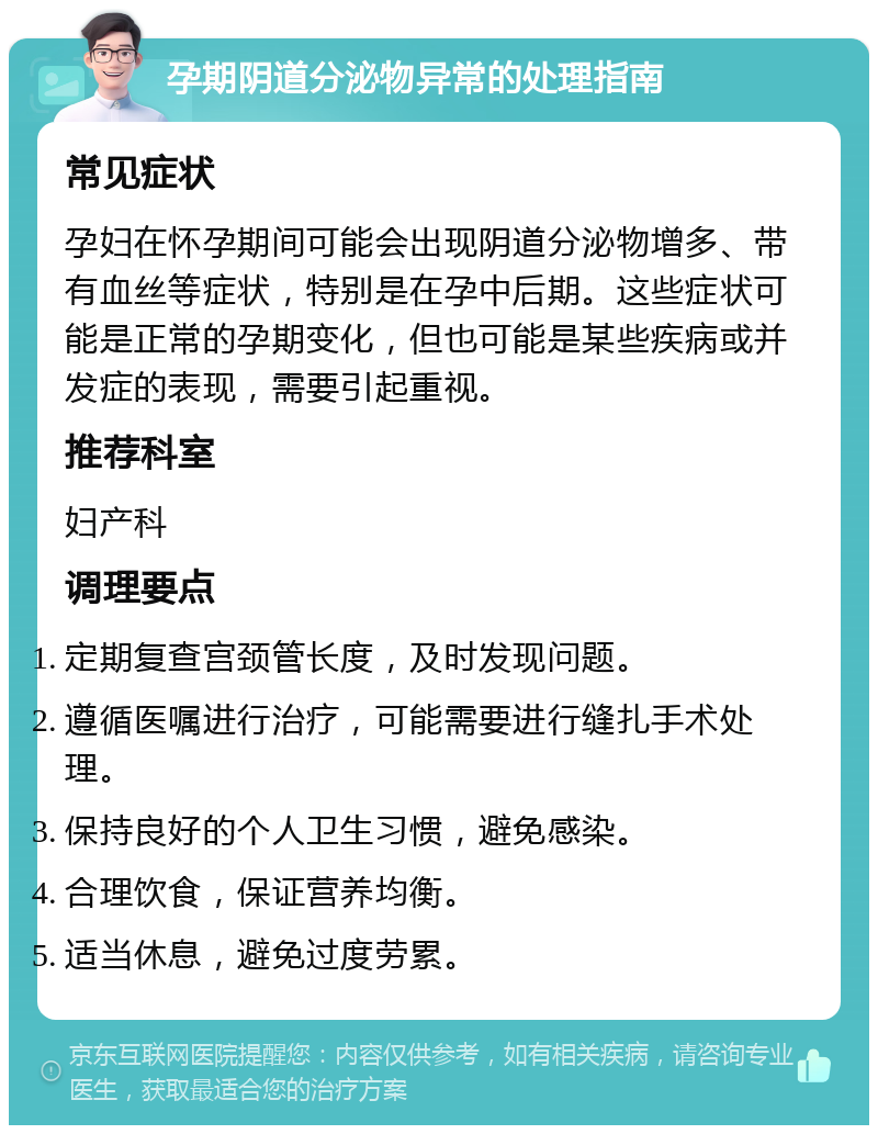 孕期阴道分泌物异常的处理指南 常见症状 孕妇在怀孕期间可能会出现阴道分泌物增多、带有血丝等症状，特别是在孕中后期。这些症状可能是正常的孕期变化，但也可能是某些疾病或并发症的表现，需要引起重视。 推荐科室 妇产科 调理要点 定期复查宫颈管长度，及时发现问题。 遵循医嘱进行治疗，可能需要进行缝扎手术处理。 保持良好的个人卫生习惯，避免感染。 合理饮食，保证营养均衡。 适当休息，避免过度劳累。