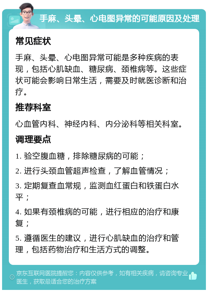 手麻、头晕、心电图异常的可能原因及处理 常见症状 手麻、头晕、心电图异常可能是多种疾病的表现，包括心肌缺血、糖尿病、颈椎病等。这些症状可能会影响日常生活，需要及时就医诊断和治疗。 推荐科室 心血管内科、神经内科、内分泌科等相关科室。 调理要点 1. 验空腹血糖，排除糖尿病的可能； 2. 进行头颈血管超声检查，了解血管情况； 3. 定期复查血常规，监测血红蛋白和铁蛋白水平； 4. 如果有颈椎病的可能，进行相应的治疗和康复； 5. 遵循医生的建议，进行心肌缺血的治疗和管理，包括药物治疗和生活方式的调整。